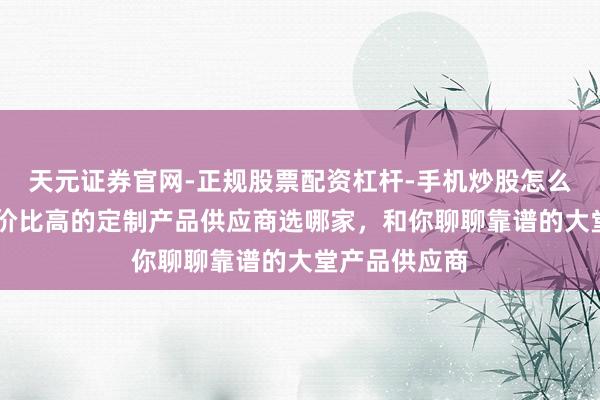 天元证券官网-正规股票配资杠杆-手机炒股怎么杠杆配资 性价比高的定制产品供应商选哪家，和你聊聊靠谱的大堂产品供应商