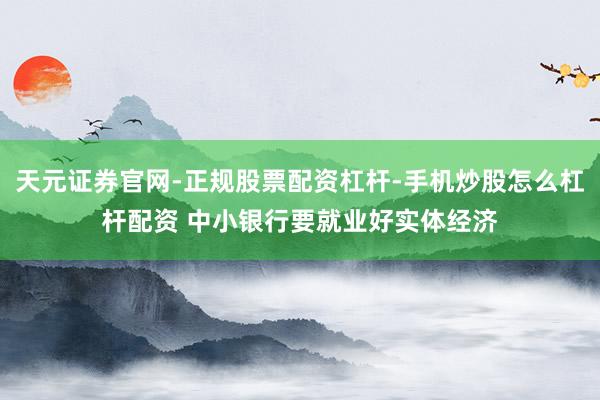 天元证券官网-正规股票配资杠杆-手机炒股怎么杠杆配资 中小银行要就业好实体经济