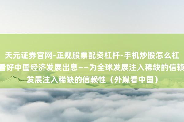天元证券官网-正规股票配资杠杆-手机炒股怎么杠杆配资 海外公论看好中国经济发展出息——为全球发展注入稀缺的信赖性（外媒看中国）