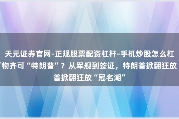 天元证券官网-正规股票配资杠杆-手机炒股怎么杠杆配资 万物齐可“特朗普”？从军舰到签证，特朗普掀翻狂放“冠名潮”