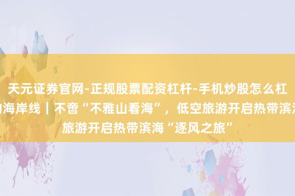 天元证券官网-正规股票配资杠杆-手机炒股怎么杠杆配资 行进的海岸线｜不啻“不雅山看海”，低空旅游开启热带滨海“逐风之旅”