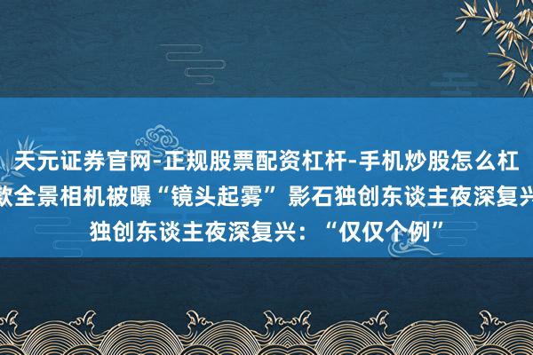天元证券官网-正规股票配资杠杆-手机炒股怎么杠杆配资 大疆首款全景相机被曝“镜头起雾” 影石独创东谈主夜深复兴：“仅仅个例”