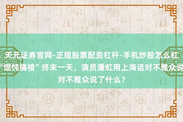 天元证券官网-正规股票配资杠杆-手机炒股怎么杠杆配资 “馄饨痛楼”终末一天，演员潘虹用上海话对不雅众说了什么？