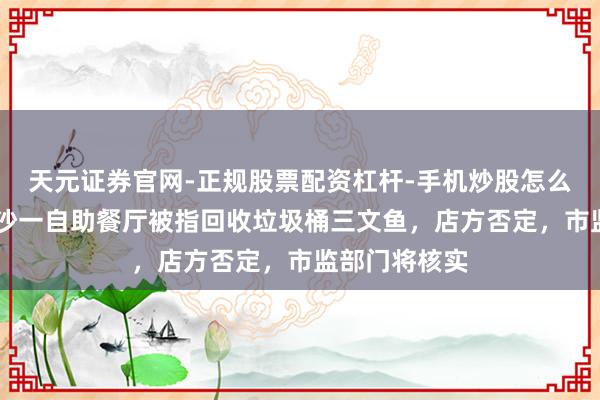天元证券官网-正规股票配资杠杆-手机炒股怎么杠杆配资 长沙一自助餐厅被指回收垃圾桶三文鱼，店方否定，市监部门将核实
