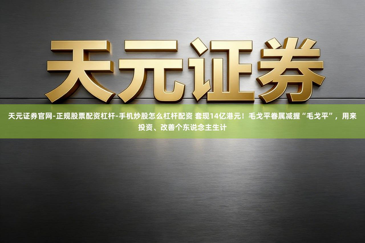 天元证券官网-正规股票配资杠杆-手机炒股怎么杠杆配资 套现14亿港元！毛戈平眷属减握“毛戈平”，用来投资、改善个东说念主生计