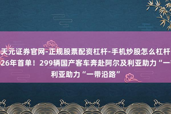 天元证券官网-正规股票配资杠杆-手机炒股怎么杠杆配资 2026年首单！299辆国产客车奔赴阿尔及利亚助力“一带沿路”