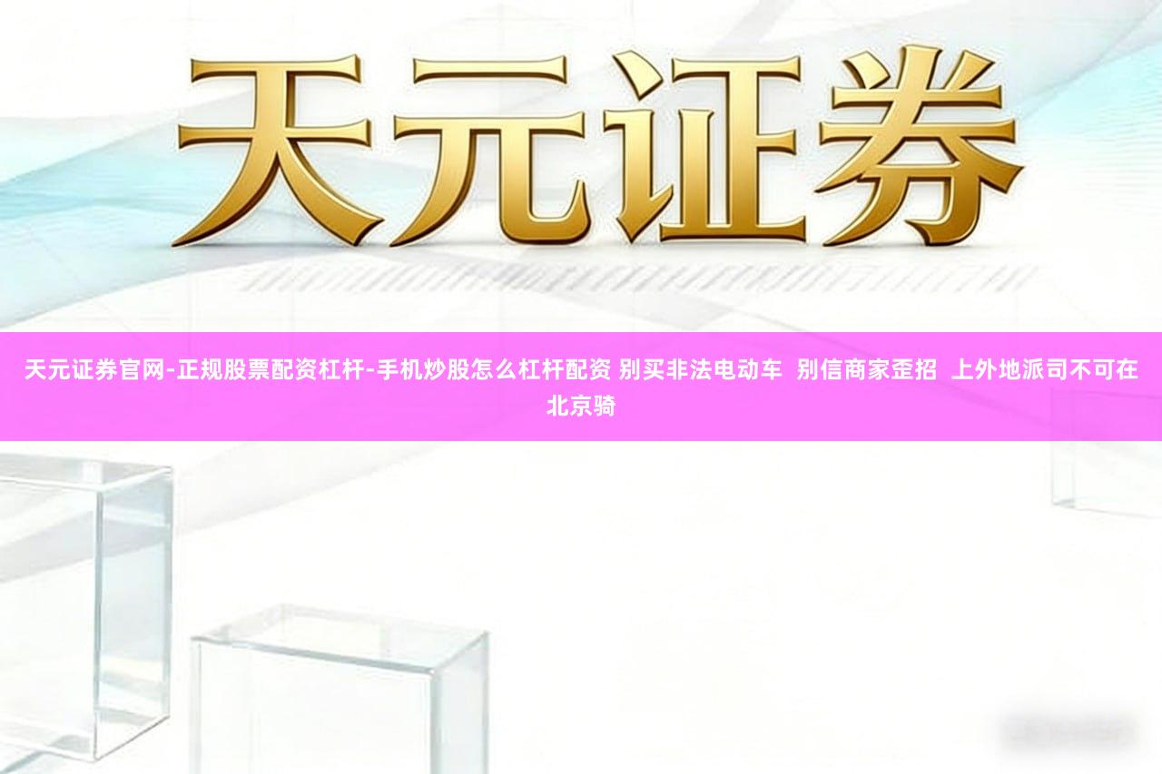 天元证券官网-正规股票配资杠杆-手机炒股怎么杠杆配资 别买非法电动车  别信商家歪招  上外地派司不可在北京骑