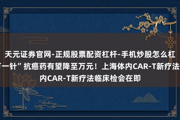 天元证券官网-正规股票配资杠杆-手机炒股怎么杠杆配资 “百万一针”抗癌药有望降至万元！上海体内CAR-T新疗法临床检会在即