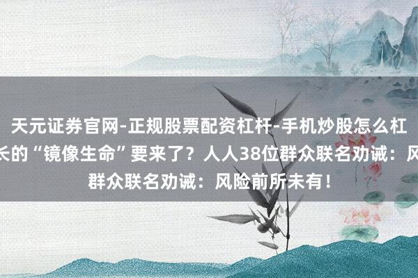 天元证券官网-正规股票配资杠杆-手机炒股怎么杠杆配资 反着长的“镜像生命”要来了？人人38位群众联名劝诫：风险前所未有！