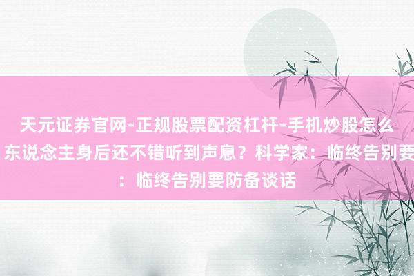 天元证券官网-正规股票配资杠杆-手机炒股怎么杠杆配资 东说念主身后还不错听到声息？科学家：临终告别要防备谈话