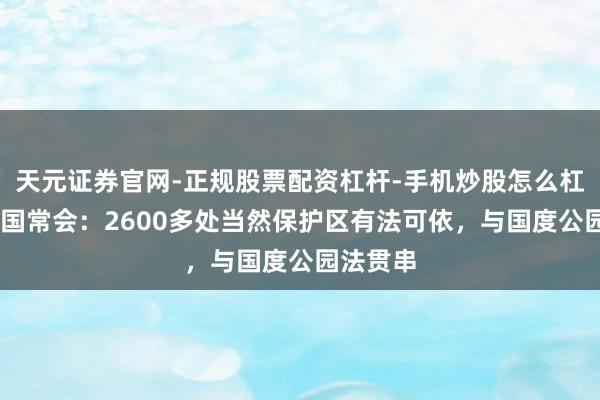 天元证券官网-正规股票配资杠杆-手机炒股怎么杠杆配资 国常会:2600多处当然保护区有法可依,与国度公园法贯串