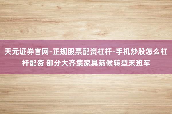 天元证券官网-正规股票配资杠杆-手机炒股怎么杠杆配资 部分大齐集家具恭候转型末班车