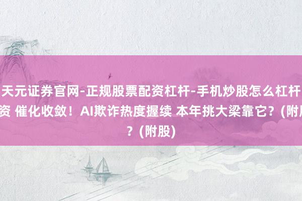 天元证券官网-正规股票配资杠杆-手机炒股怎么杠杆配资 催化收敛！AI欺诈热度握续 本年挑大梁靠它？(附股)