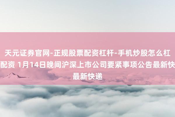 天元证券官网-正规股票配资杠杆-手机炒股怎么杠杆配资 1月14日晚间沪深上市公司要紧事项公告最新快递