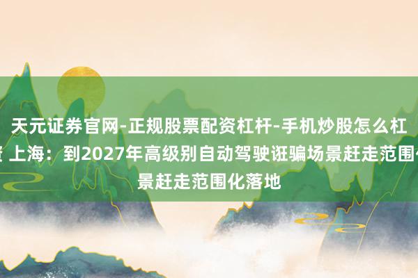 天元证券官网-正规股票配资杠杆-手机炒股怎么杠杆配资 上海：到2027年高级别自动驾驶诳骗场景赶走范围化落地