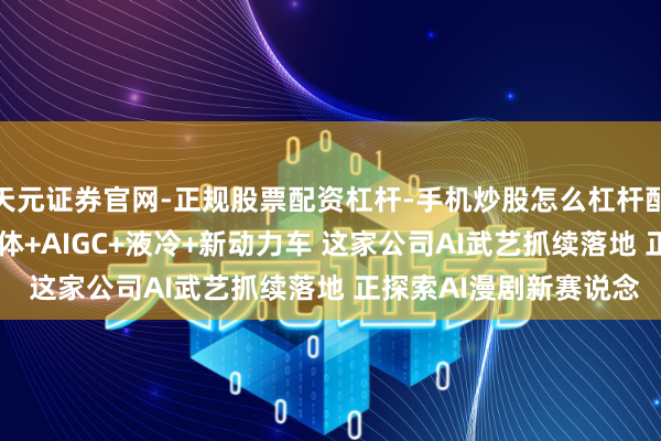 天元证券官网-正规股票配资杠杆-手机炒股怎么杠杆配资 机构调研丨AI智能体+AIGC+液冷+新动力车 这家公司AI武艺抓续落地 正探索AI漫剧新赛说念