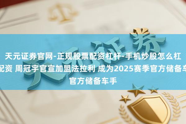 天元证券官网-正规股票配资杠杆-手机炒股怎么杠杆配资 周冠宇官宣加盟法拉利 成为2025赛季官方储备车手