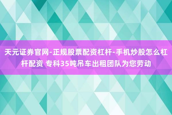 天元证券官网-正规股票配资杠杆-手机炒股怎么杠杆配资 专科35吨吊车出租团队为您劳动