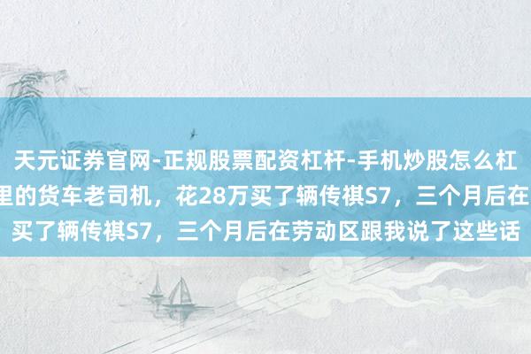 天元证券官网-正规股票配资杠杆-手机炒股怎么杠杆配资 一年跑15万公里的货车老司机，花28万买了辆传祺S7，三个月后在劳动区跟我说了这些话